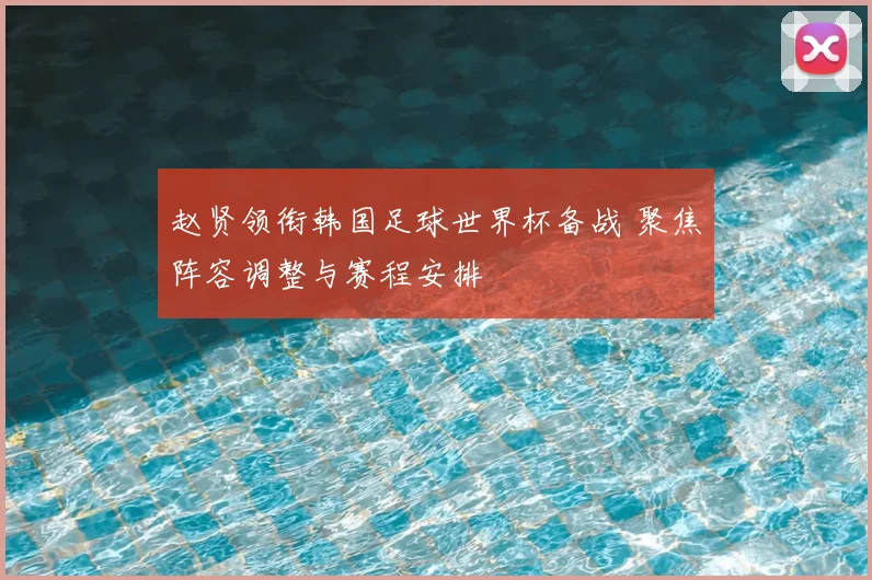 赵贤领衔韩国足球世界杯备战 聚焦阵容调整与赛程安排