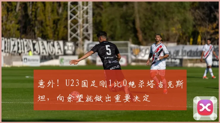 意外!U23国足刚1比0绝杀塔吉克斯坦,向余望就做出重要决定