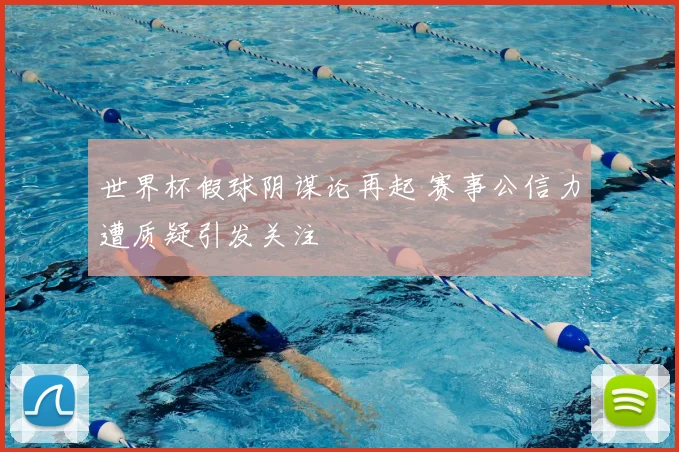 世界杯假球阴谋论再起 赛事公信力遭质疑引发关注