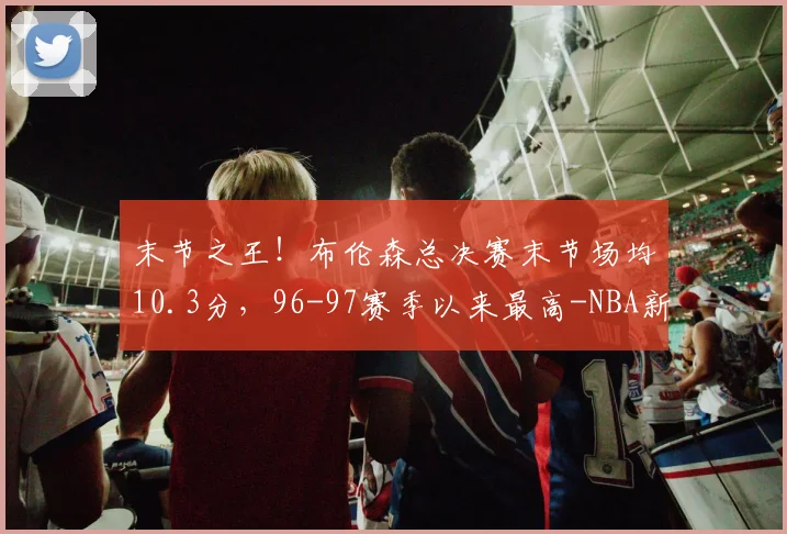 末节之王!布伦森总决赛末节场均10.3分,96-97赛季以来最高-NBA新闻