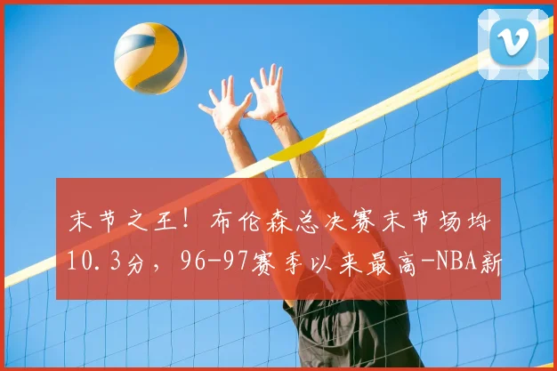末节之王!布伦森总决赛末节场均10.3分,96-97赛季以来最高-NBA新闻