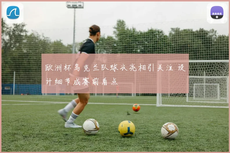 欧洲杯乌克兰队球衣亮相引关注 设计细节成赛前看点