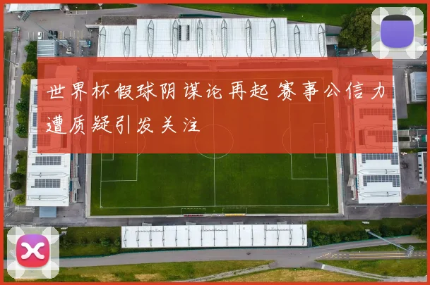 世界杯假球阴谋论再起 赛事公信力遭质疑引发关注